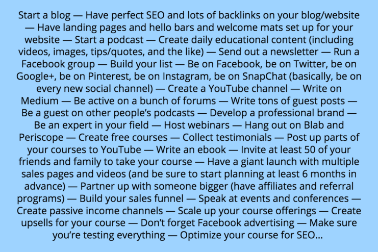 start a blog (have perfect SEO and lots of backlinks, have landing pages and hello bars and welcome mats), start a podcast, create daily educational content (including videos, images, tips/quotes, etc), have a newsletter, run a Facebook group, build your list, be on Facebook, be on Twitter, be on Google+, be on Pinterest, be on Instagram, be on SnapChat, create a YouTube channel, write on Medium, be active on a bunch of forums, guest blog (but only for the big names), be a guest on other people’s podcasts, develop a professional brand, be an expert in your field, host webinars, hang out on Blab and Periscope, create free courses, collect testimonials, post up parts of your courses to YouTube, write an ebook, invite at least 50 of your friends and family to take your course, have a giant launch with multiple sales pages and videos (and be sure to start planning at least 6 months in advance), partner up with someone bigger (have affiliates and referral programs), build your sales funnel, speak at events and conferences, passive income, scale it up, upsells, Facebook advertising, make sure you’re testing everything, optimize your course for SEO… 